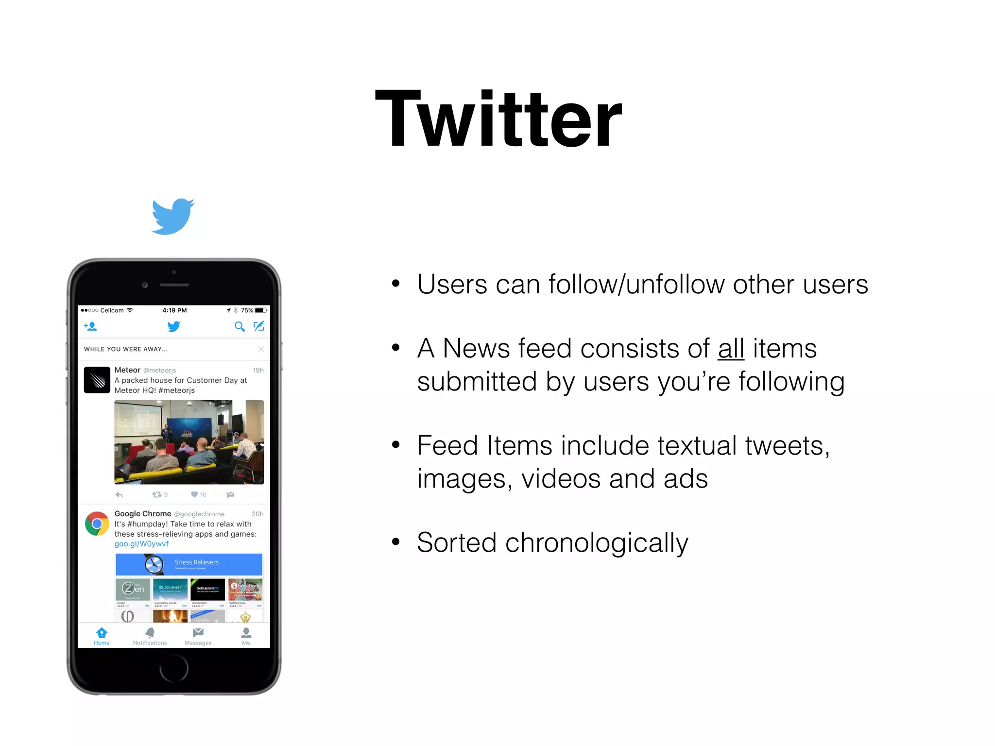 Twitter
• Users can follow/unfollow other users
• A News feed consists of all items
submitted by users you’re following
• Feed Items include textual tweets,
images, videos and ads
• Sorted chronologically
 