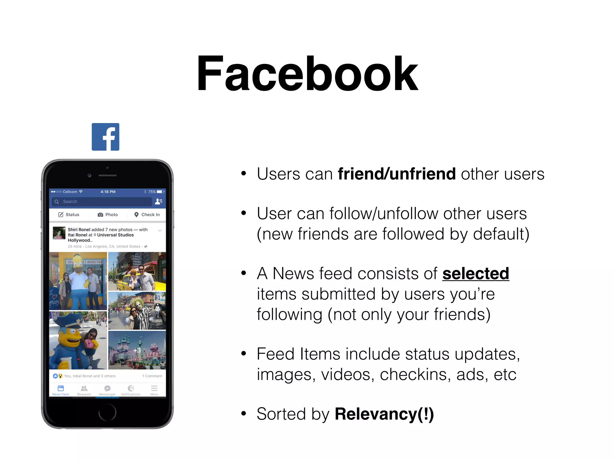 Facebook
• Users can friend/unfriend other users
• User can follow/unfollow other users
(new friends are followed by default)
• A News feed consists of selected
items submitted by users you’re
following (not only your friends)
• Feed Items include status updates,
images, videos, checkins, ads, etc
• Sorted by Relevancy(!)
 