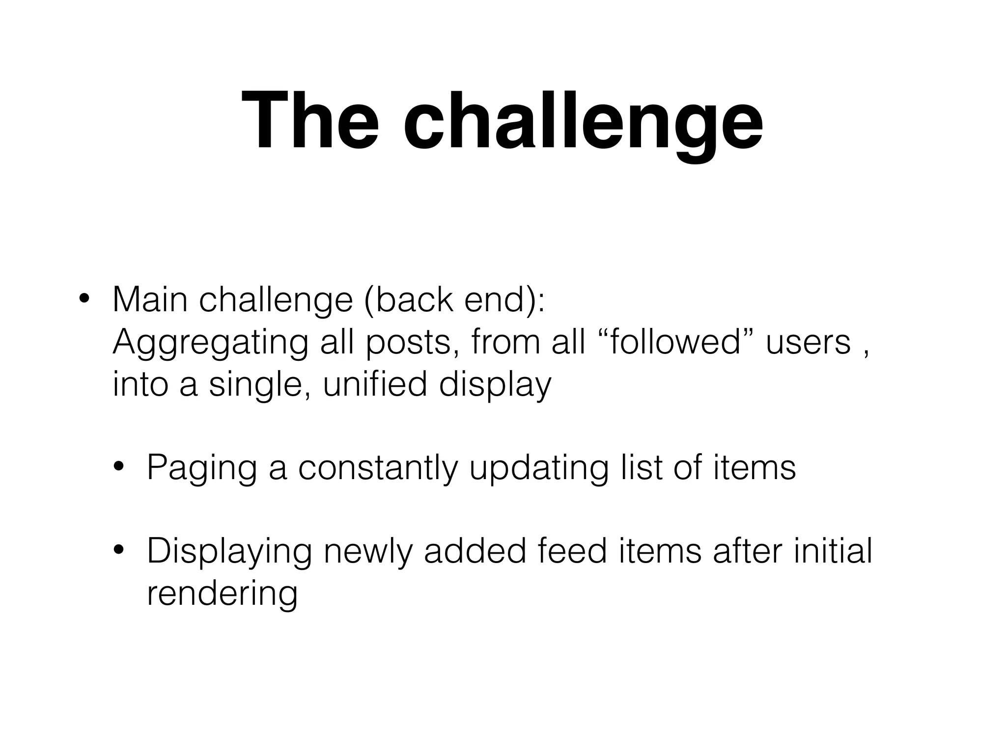 The challenge
• Main challenge (back end): 
Aggregating all posts, from all “followed” users ,
into a single, uniﬁed display
• Paging a constantly updating list of items
• Displaying newly added feed items after initial
rendering
 