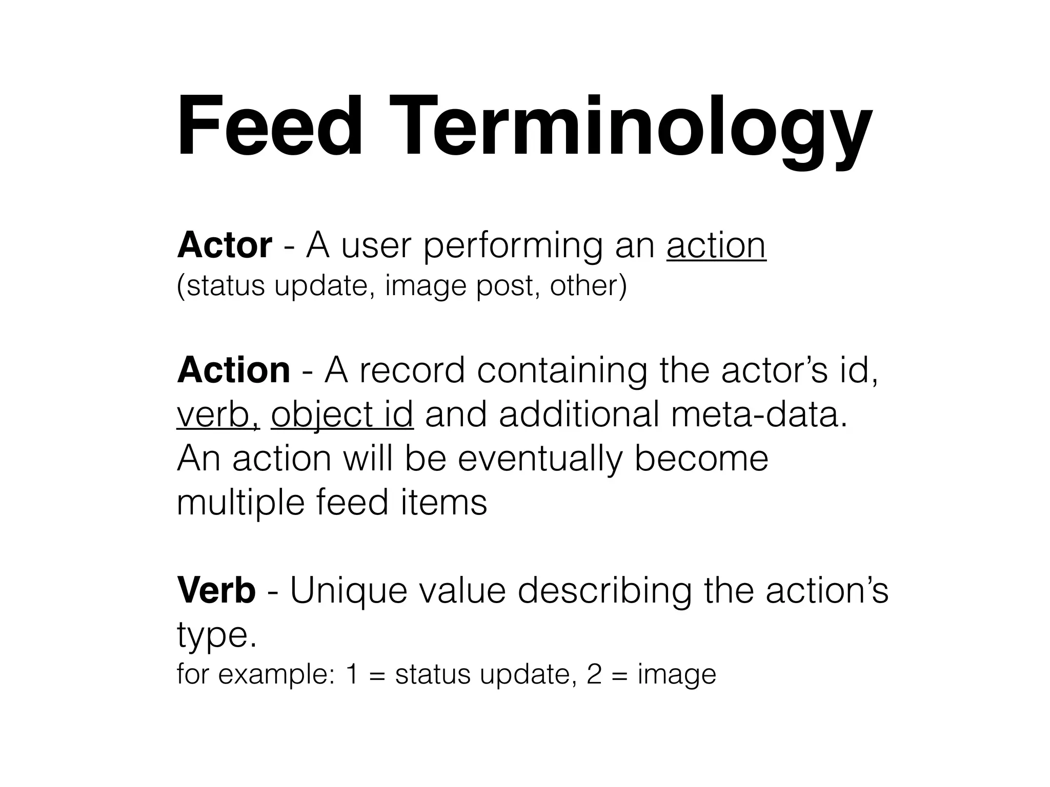 Feed Terminology
Actor - A user performing an action  
(status update, image post, other)
Verb - Unique value describing the action’s
type.  
for example: 1 = status update, 2 = image
Action - A record containing the actor’s id,
verb, object id and additional meta-data. 
An action will be eventually become
multiple feed items
 