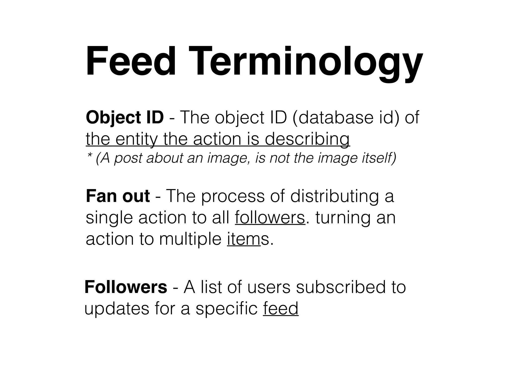 Feed Terminology
Fan out - The process of distributing a
single action to all followers. turning an
action to multiple items.
Followers - A list of users subscribed to
updates for a speciﬁc feed
Object ID - The object ID (database id) of
the entity the action is describing
* (A post about an image, is not the image itself)
 