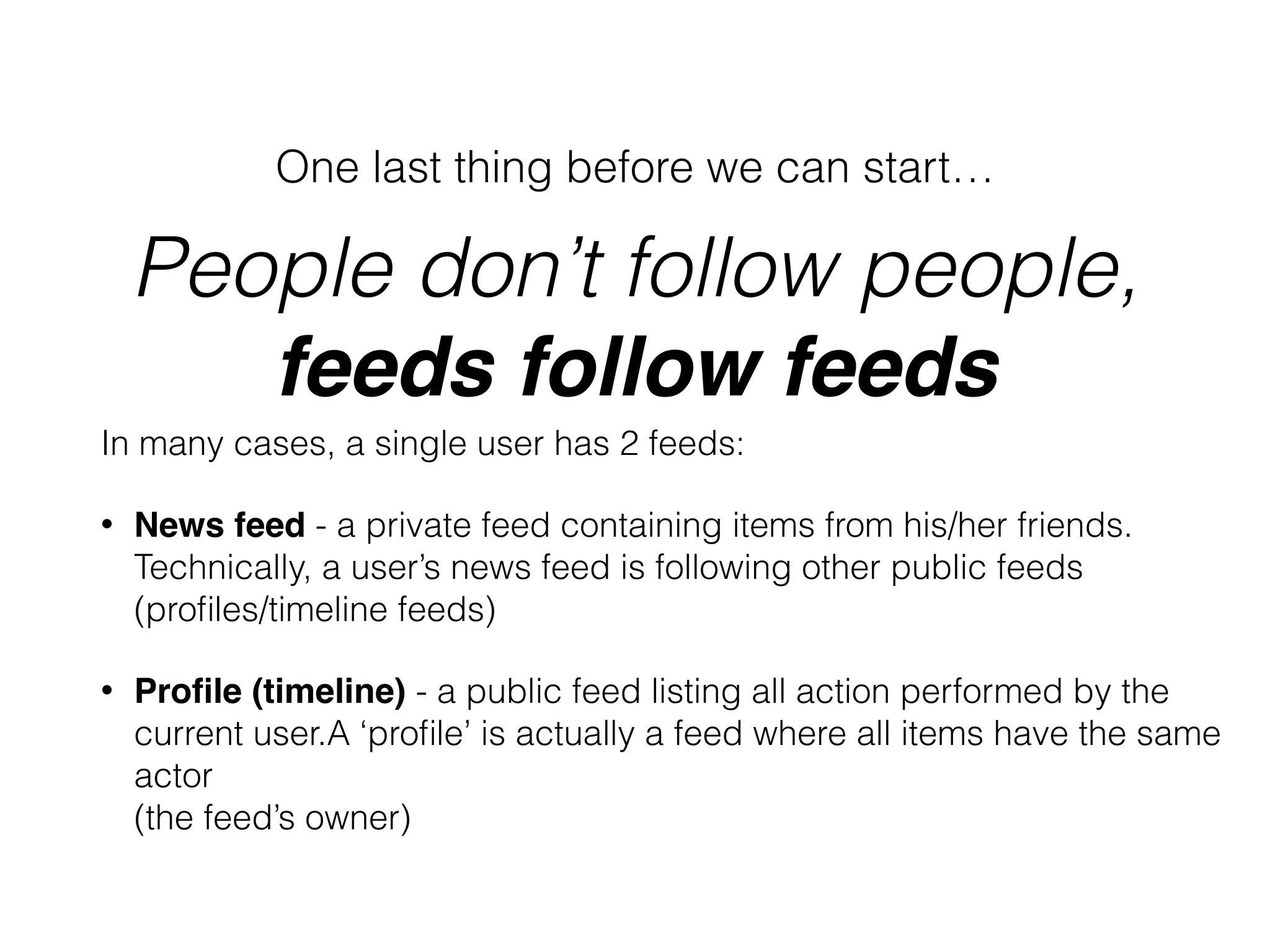 People don’t follow people,  
feeds follow feeds
One last thing before we can start…
In many cases, a single user has 2 feeds:
• News feed - a private feed containing items from his/her friends. 
Technically, a user’s news feed is following other public feeds  
(proﬁles/timeline feeds)
• Proﬁle (timeline) - a public feed listing all action performed by the  
current user.A ‘proﬁle’ is actually a feed where all items have the same  
actor  
(the feed’s owner) 
 
 