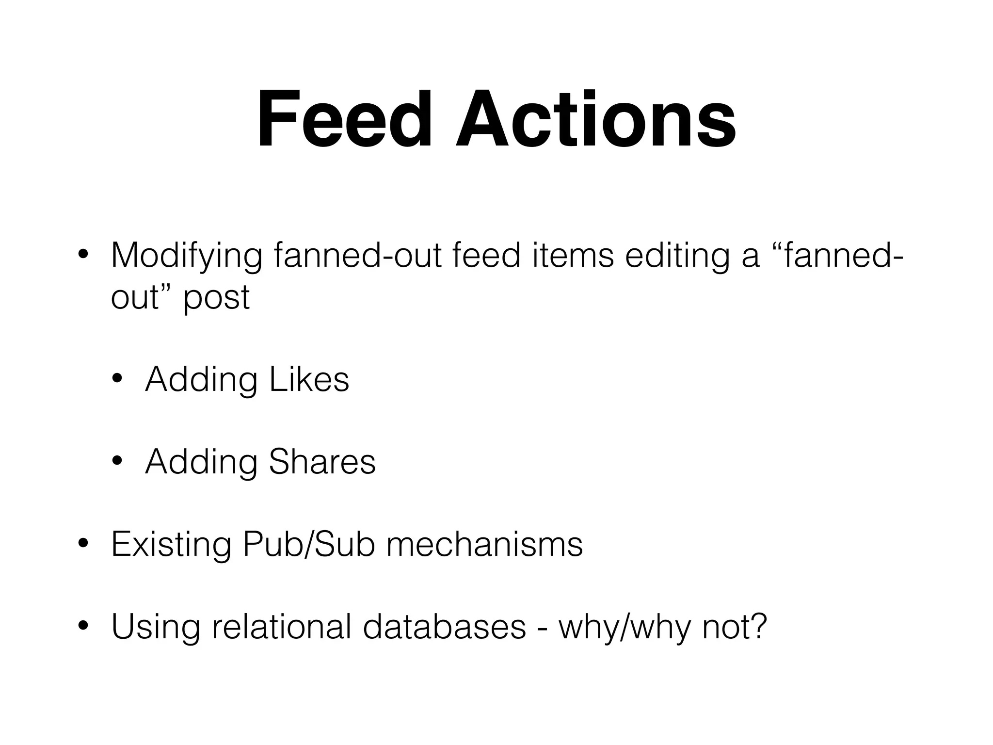 Feed Actions
• Modifying fanned-out feed items editing a “fanned-
out” post
• Adding Likes
• Adding Shares
• Existing Pub/Sub mechanisms
• Using relational databases - why/why not?
 