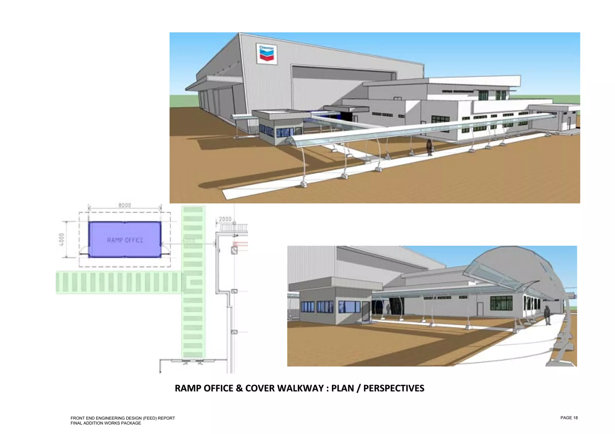  

 

 

 

 

 

 

 

 

 

 

 

 

 

 

 

 

 

 

 

 

 

 

 

 

 

 
                                             RAMP OFFICE & COVER WALKWAY : PLAN / PERSPECTIVES 

    FRONT END ENGINEERING DESIGN (FEED) REPORT                                                    PAGE 18
    FINAL ADDITION WORKS PACKAGE
 