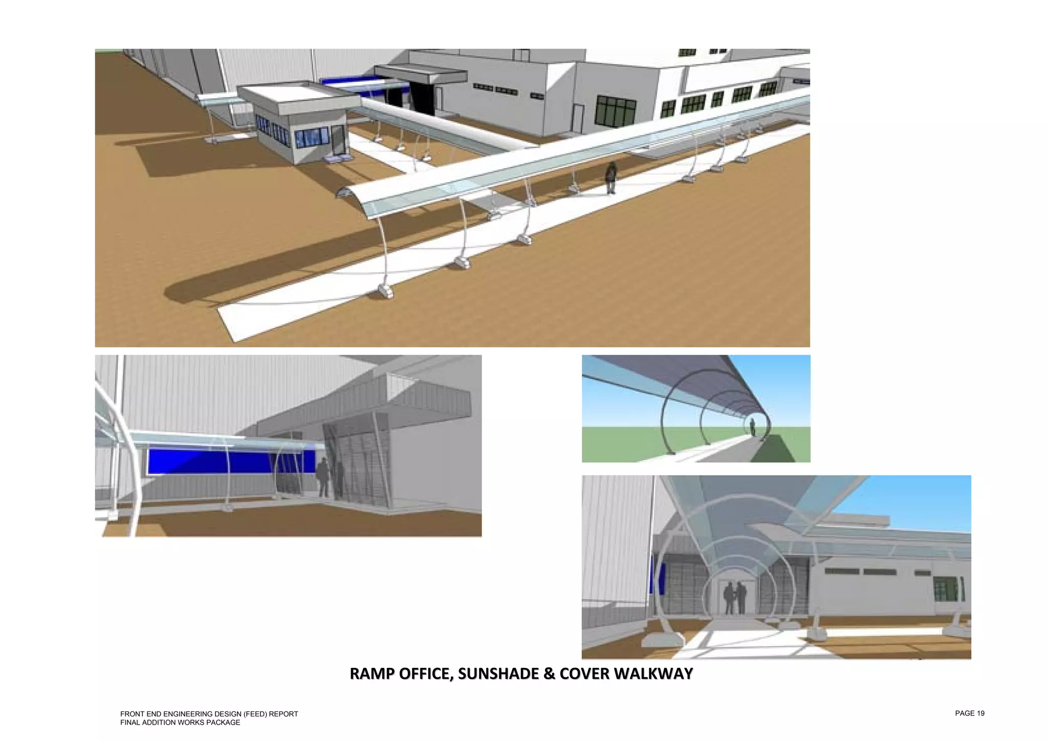  

 

 

 

 

 

 

 

 

 

 

 

 

 

 

 

 

 

 

 

 

 

 

 

 

 

 

                                                                         &C
                                                 RAMP OFFICE,  SUNSHADE  & COVER  WALKWAY  
                                                               S                  W

    FRONT END ENGINEERING DESIGN (FEED) REPORT                                                PAGE 19
    FINAL ADDITION WORKS PACKAGE
 