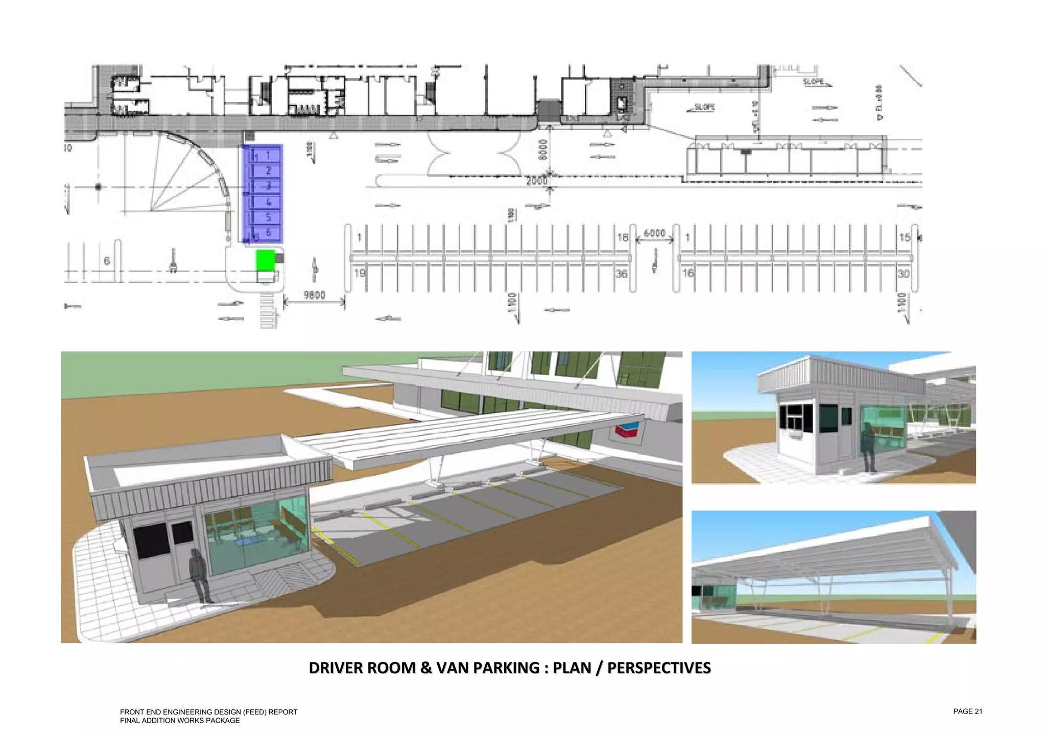  

 

 

 

 

 

 

 

 

 

 

 

 

 

 

 

 

 

 

 

 

 

 

 

 

 

 

                                                 DRIVER ROOM &  VAN  PARKING  : PLAN  / PERSPECTIVES  
                                                                V P           :P      /P

    FRONT END ENGINEERING DESIGN (FEED) REPORT                                                           PAGE 21
    FINAL ADDITION WORKS PACKAGE
 
