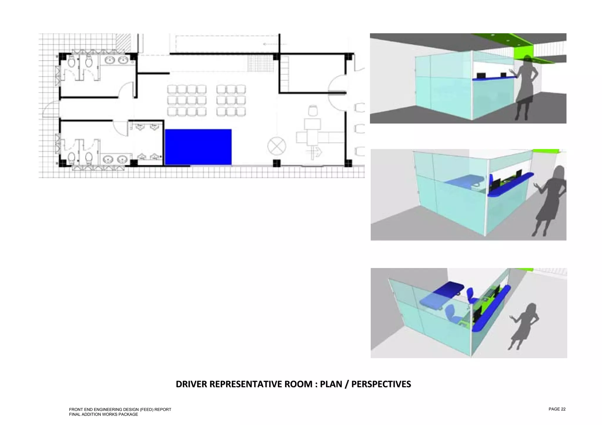  

 

 

 

 

 

 

 

 

 

 

 

 

 

 

 

 

 

 

 

 

 

 

 

 

 

 

                                                 DRIVER REPRESENTATIVE  ROOM  : PLAN  / PERSPECTIVES  
                                                                        R     :P      /P

    FRONT END ENGINEERING DESIGN (FEED) REPORT                                                           PAGE 22
    FINAL ADDITION WORKS PACKAGE
 