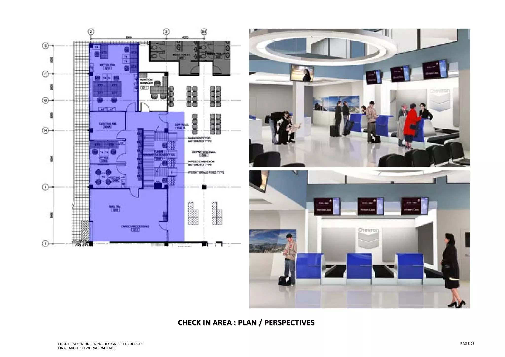  

 

 

 

 

 

 

 

 

 

 

 

 

 

 

 

 

 

 

 

 

 

 

 

 

 

 

                                                 CHECK IN AREA : PLAN / PERSPECTIVES 

    FRONT END ENGINEERING DESIGN (FEED) REPORT                                          PAGE 23
    FINAL ADDITION WORKS PACKAGE
 
