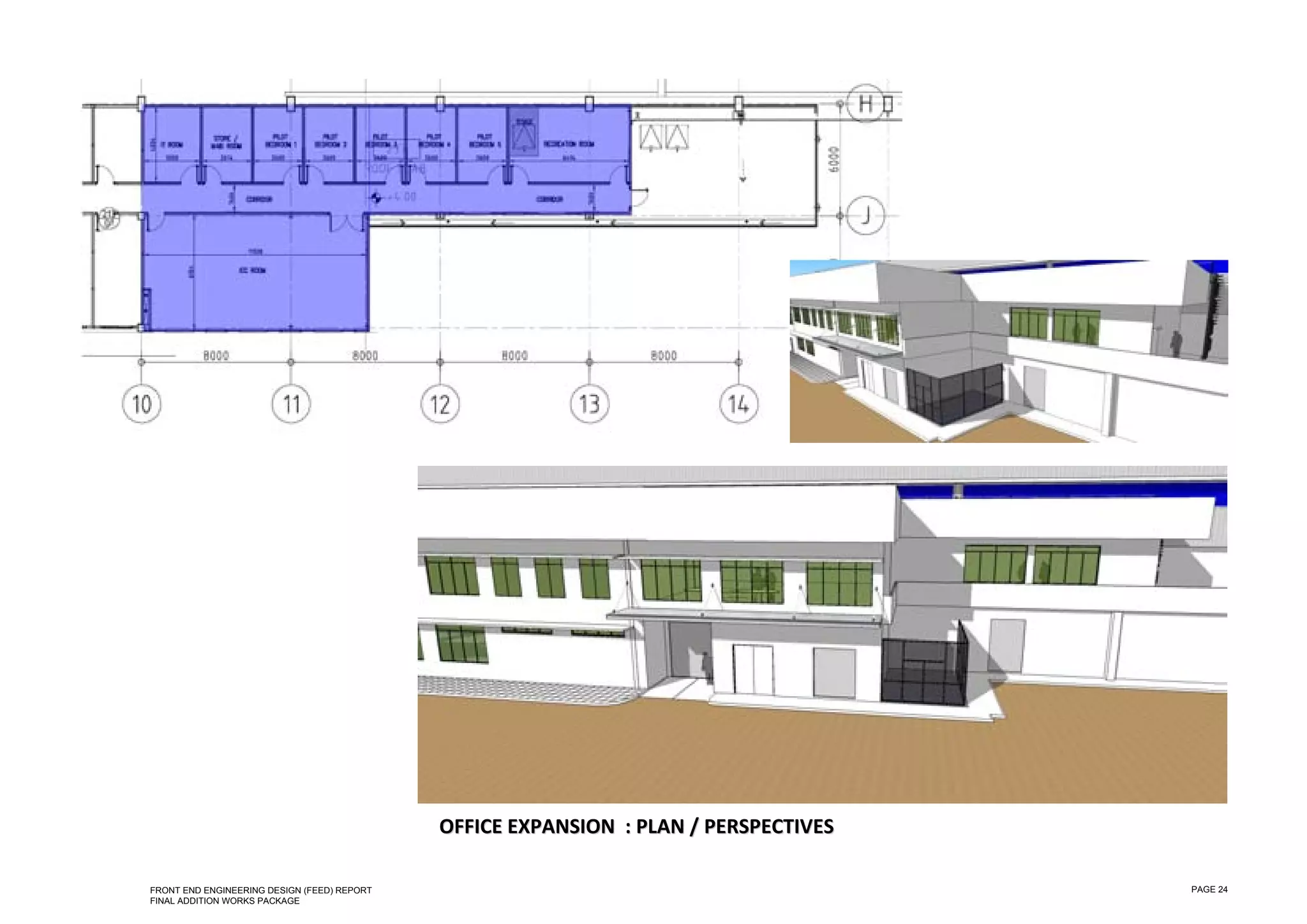  

 

 

 

 

 

 

 

 

 

 

 

 

 

 

 

 

 

 

 

 

 

 

 

 

 

 
                                                 OFFICE EXPANSION  : PLAN / PERSPECTIVES 

    FRONT END ENGINEERING DESIGN (FEED) REPORT                                              PAGE 24
    FINAL ADDITION WORKS PACKAGE
 