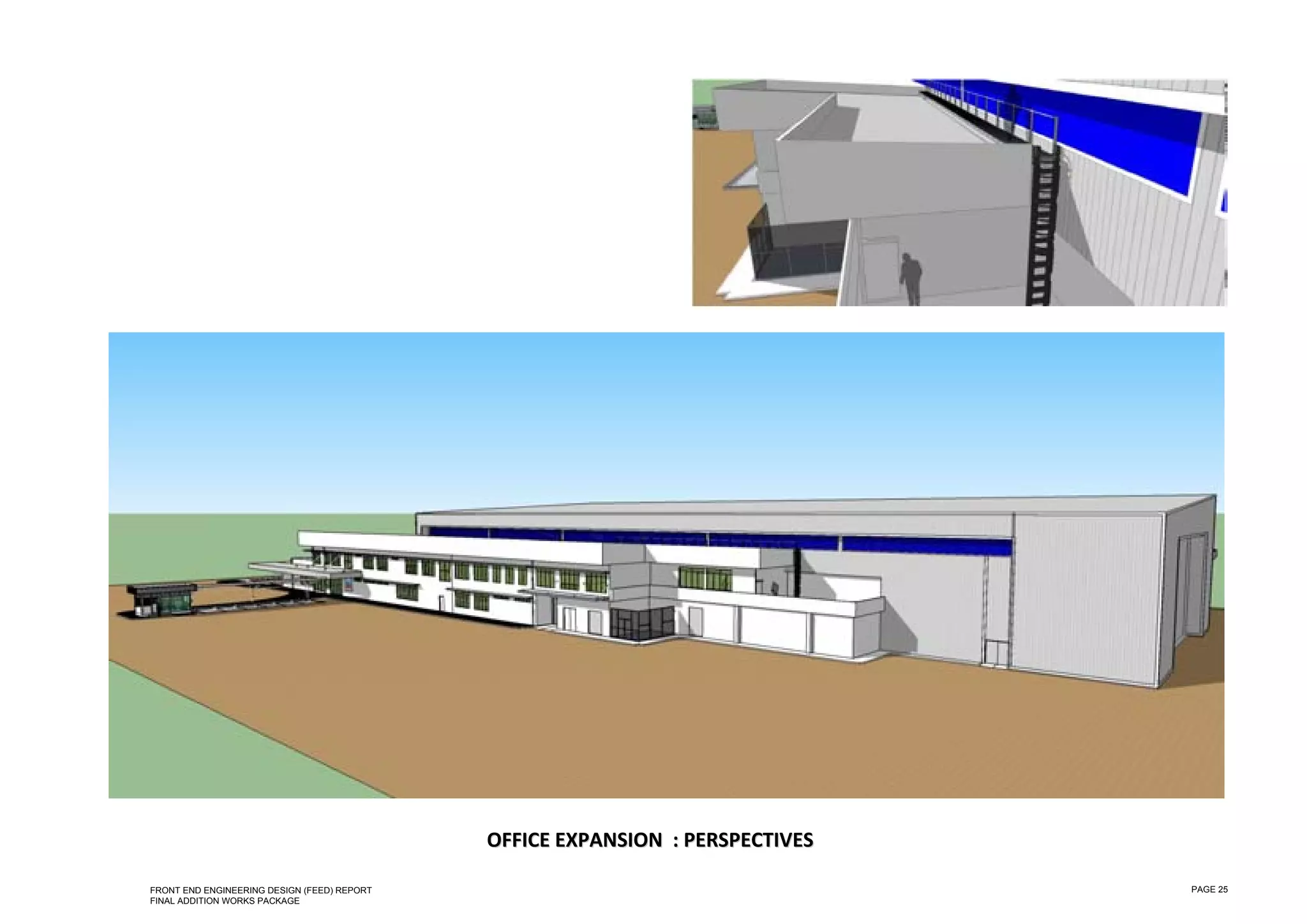  

 

 

 

 

 

 

 

 

 

 

 

 

 

 

 

 

 

 

 

 

 

 

 

 

 

 

                                                 OFFICE  EXPANSION   : PERSPECTIVES  
                                                         E           :P

    FRONT END ENGINEERING DESIGN (FEED) REPORT                                          PAGE 25
    FINAL ADDITION WORKS PACKAGE
 