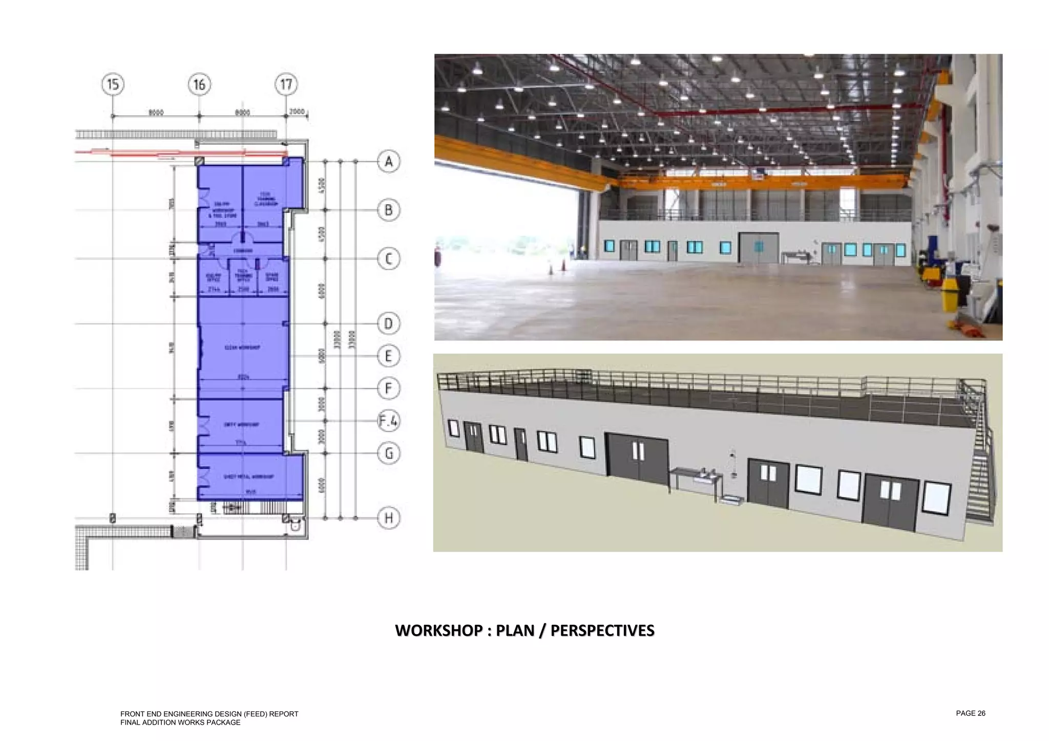  

 

 

                                                 WORKSHOP : PLAN / PERSPECTIVES 
 




    FRONT END ENGINEERING DESIGN (FEED) REPORT                                     PAGE 26
    FINAL ADDITION WORKS PACKAGE
 