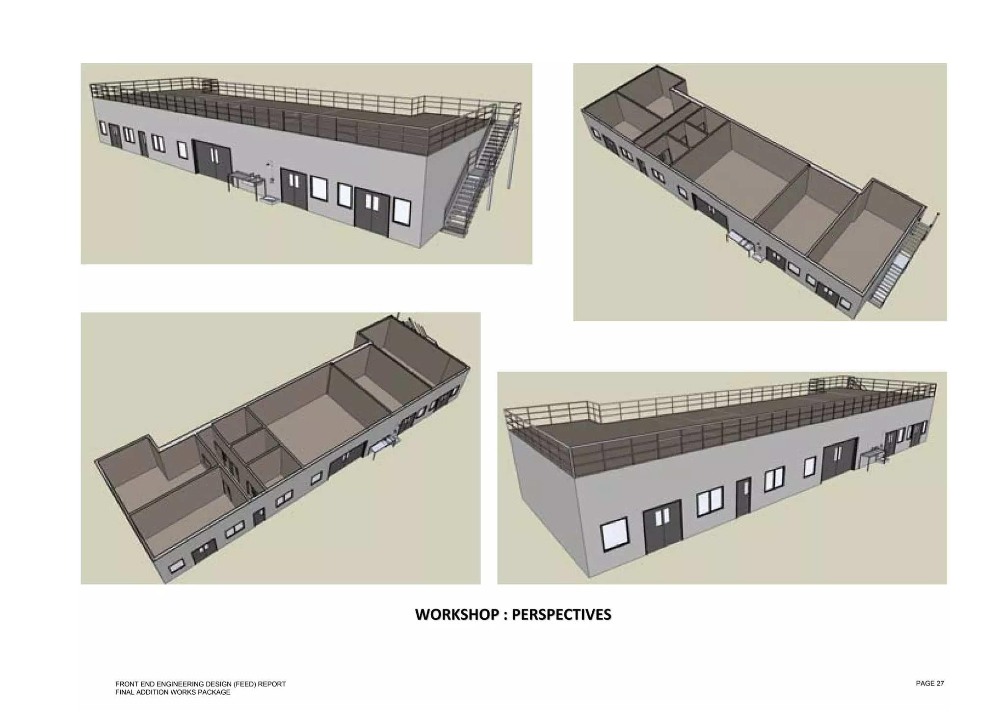  

 

 

 

 

 

 

 

 

 

 

 

 

 

 

 

 

 

 

 

 

 




                                                 WORKSHOP  : PERSPECTIVES  
                                                           :P


    FRONT END ENGINEERING DESIGN (FEED) REPORT                                PAGE 27
    FINAL ADDITION WORKS PACKAGE
 