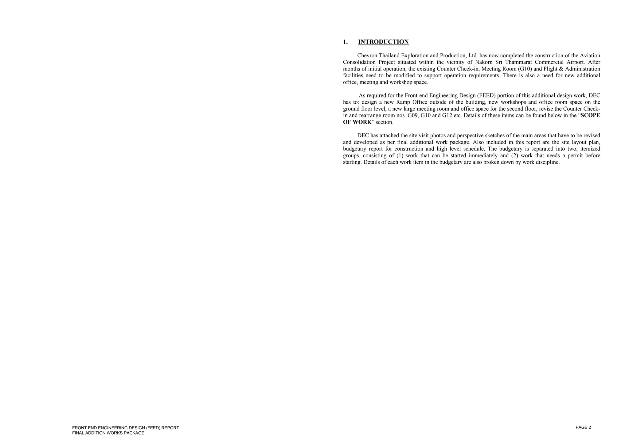 1.    INTRODUCTION

                                                    Chevron Thailand Exploration and Production, Ltd. has now completed the construction of the Aviation
                                             Consolidation Project situated within the vicinity of Nakorn Sri Thammarat Commercial Airport. After
                                             months of initial operation, the existing Counter Check-in, Meeting Room (G10) and Flight & Administration
                                             facilities need to be modified to support operation requirements. There is also a need for new additional
                                             office, meeting and workshop space.

                                                    As required for the Front-end Engineering Design (FEED) portion of this additional design work, DEC
                                             has to: design a new Ramp Office outside of the building, new workshops and office room space on the
                                             ground floor level, a new large meeting room and office space for the second floor, revise the Counter Check-
                                             in and rearrange room nos. G09, G10 and G12 etc. Details of these items can be found below in the “SCOPE
                                             OF WORK” section.

                                                    DEC has attached the site visit photos and perspective sketches of the main areas that have to be revised
                                             and developed as per final additional work package. Also included in this report are the site layout plan,
                                             budgetary report for construction and high level schedule. The budgetary is separated into two, itemized
                                             groups, consisting of (1) work that can be started immediately and (2) work that needs a permit before
                                             starting. Details of each work item in the budgetary are also broken down by work discipline.




FRONT END ENGINEERING DESIGN (FEED) REPORT                                                                                                        PAGE 2
FINAL ADDITION WORKS PACKAGE
 