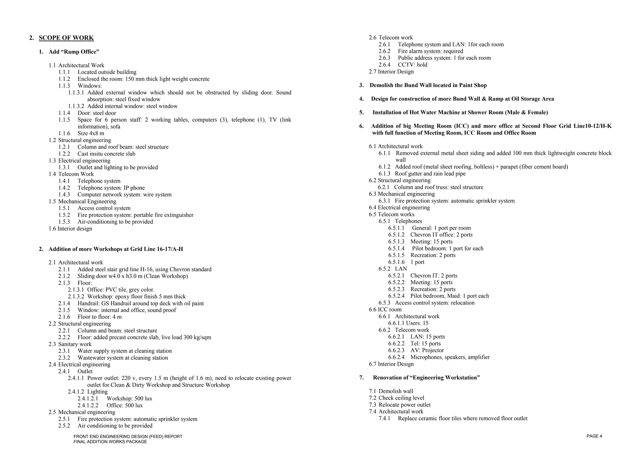 2. SCOPE OF WORK                                                                                                2.6 Telecom work
                                                                                                                    2.6.1 Telephone system and LAN: 1for each room
  1. Add “Ramp Office”                                                                                              2.6.2 Fire alarm system: required
                                                                                                                    2.6.3 Public address system: 1 for each room
     1.1 Architectural Work                                                                                         2.6.4 CCTV: hold
         1.1.1 Located outside building                                                                         2.7 Interior Design
         1.1.2 Enclosed the room: 150 mm thick light weight concrete
         1.1.3 Windows:                                                                                    3.   Demolish the Bund Wall located in Paint Shop
              1.1.3.1 Added external window which should not be obstructed by sliding door. Sound
                      absorption: steel fixed window                                                       4.   Design for construction of more Bund Wall & Ramp at Oil Storage Area
              1.1.3.2 Added internal window: steel window
         1.1.4 Door: steel door                                                                            5.    Installation of Hot Water Machine at Shower Room (Male & Female)
         1.1.5 Space for 6 person staff: 2 working tables, computers (3), telephone (1), TV (link
                  information), sofa                                                                       6.   Addition of big Meeting Room (ICC) and more office at Second Floor Grid Line10-12/H-K
         1.1.6 Size 4x8 m                                                                                       with full function of Meeting Room, ICC Room and Office Room
     1.2 Structural engineering
         1.2.1 Column and roof beam: steel structure                                                            6.1 Architectural work
         1.2.2 Cast insitu concrete slab                                                                            6.1.1 Removed external metal sheet siding and added 100 mm thick lightweight concrete block
     1.3 Electrical engineering                                                                                             wall
         1.3.1 Outlet and lighting to be provided                                                                   6.1.2 Added roof (metal sheet roofing, boltless) + parapet (fiber cement board)
     1.4 Telecom Work                                                                                               6.1.3 Roof gutter and rain lead pipe
         1.4.1 Telephone system                                                                                 6.2 Structural engineering
         1.4.2 Telephone system: IP phone                                                                           6.2.1 Column and roof truss: steel structure
         1.4.3 Computer network system: wire system                                                             6.3 Mechanical engineering
     1.5 Mechanical Engineering                                                                                     6.3.1 Fire protection system: automatic sprinkler system
         1.5.1 Access control system                                                                            6.4 Electrical engineering
         1.5.2 Fire protection system: portable fire extinguisher                                               6.5 Telecom works
         1.5.3 Air-conditioning to be provided                                                                      6.5.1 Telephones
     1.6 Interior design                                                                                                 6.5.1.1 General: 1 port per room
                                                                                                                         6.5.1.2 Chevron IT office: 2 ports
                                                                                                                         6.5.1.3 Meeting: 15 ports
  2. Addition of more Workshops at Grid Line 16-17/A-H                                                                   6.5.1.4 Pilot bedroom: 1 port for each
                                                                                                                         6.5.1.5 Recreation: 2 ports
     2.1 Architectural work                                                                                              6.5.1.6 1 port
         2.1.1 Added steel stair grid line H-16, using Chevron standard                                             6.5.2 LAN
         2.1.2 Sliding door w4.0 x h3.0 m (Clean Workshop)                                                               6.5.2.1 Chevron IT: 2 ports
         2.1.3 Floor:                                                                                                    6.5.2.2 Meeting: 15 ports
             2.1.3.1 Office: PVC tile, grey color.                                                                       6.5.2.3 Recreation: 2 ports
             2.1.3.2 Workshop: epoxy floor finish 5 mm thick                                                             6.5.2.4 Pilot bedroom, Maid: 1 port each
         2.1.4 Handrail: GS Handrail around top deck with oil paint                                                 6.5.3 Access control system: relocation
         2.1.5 Window: internal and office, sound proof                                                         6.6 ICC room
         2.1.6 Floor to floor: 4 m                                                                                  6.6.1 Architectural work
     2.2 Structural engineering                                                                                          6.6.1.1 Users: 15
         2.2.1 Column and beam: steel structure                                                                     6.6.2 Telecom work
         2.2.2 Floor: added precast concrete slab, live load 300 kg/sqm                                                  6.6.2.1 LAN: 15 ports
     2.3 Sanitary work                                                                                                   6.6.2.2 Tel: 15 ports
         2.3.1 Water supply system at cleaning station                                                                   6.6.2.3 AV: Projector
         2.3.2 Wastewater system at cleaning station                                                                     6.6.2.4 Microphones, speakers, amplifier
     2.4 Electrical engineering                                                                                 6.7 Interior Design
         2.4.1 Outlet
             2.4.1.1 Power outlet: 220 v, every 1.5 m (height of 1.6 m), need to relocate existing power   7.    Renovation of “Engineering Workstation”
                      outlet for Clean & Dirty Workshop and Structure Workshop
             2.4.1.2 Lighting                                                                                   7.1   Demolish wall
                 2.4.1.2.1 Workshop: 500 lux                                                                    7.2   Check ceiling level
                 2.4.1.2.2 Office: 500 lux                                                                      7.3   Relocate power outlet
     2.5 Mechanical engineering                                                                                 7.4   Architectural work
         2.5.1 Fire protection system: automatic sprinkler system                                                     7.4.1 Replace ceramic floor tiles where removed floor outlet
         2.5.2 Air conditioning to be provided
               FRONT END ENGINEERING DESIGN (FEED) REPORT                                                                                                                                            PAGE 4
               FINAL ADDITION WORKS PACKAGE
 