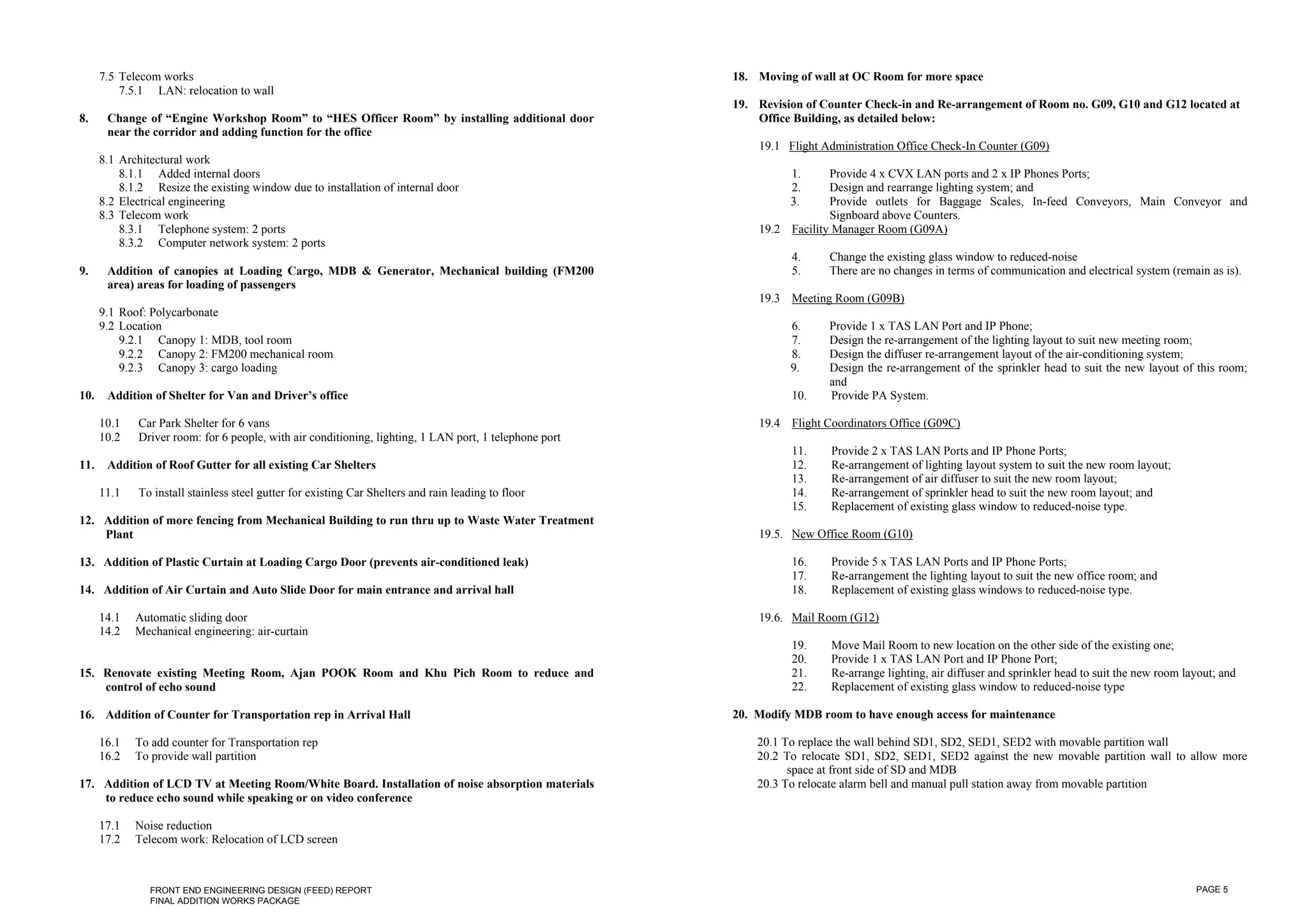 7.5 Telecom works                                                                                 18. Moving of wall at OC Room for more space
          7.5.1 LAN: relocation to wall
                                                                                                        19. Revision of Counter Check-in and Re-arrangement of Room no. G09, G10 and G12 located at
8.     Change of “Engine Workshop Room” to “HES Officer Room” by installing additional door                 Office Building, as detailed below:
       near the corridor and adding function for the office
                                                                                                            19.1 Flight Administration Office Check-In Counter (G09)
      8.1 Architectural work
          8.1.1 Added internal doors                                                                              1.     Provide 4 x CVX LAN ports and 2 x IP Phones Ports;
          8.1.2 Resize the existing window due to installation of internal door                                   2.     Design and rearrange lighting system; and
      8.2 Electrical engineering                                                                                  3.     Provide outlets for Baggage Scales, In-feed Conveyors, Main Conveyor and
      8.3 Telecom work                                                                                                   Signboard above Counters.
          8.3.1 Telephone system: 2 ports                                                                   19.2 Facility Manager Room (G09A)
          8.3.2 Computer network system: 2 ports
                                                                                                                  4.     Change the existing glass window to reduced-noise
9.     Addition of canopies at Loading Cargo, MDB & Generator, Mechanical building (FM200                         5.     There are no changes in terms of communication and electrical system (remain as is).
       area) areas for loading of passengers
                                                                                                            19.3 Meeting Room (G09B)
      9.1 Roof: Polycarbonate
      9.2 Location                                                                                                6.     Provide 1 x TAS LAN Port and IP Phone;
          9.2.1 Canopy 1: MDB, tool room                                                                          7.     Design the re-arrangement of the lighting layout to suit new meeting room;
          9.2.2 Canopy 2: FM200 mechanical room                                                                   8.     Design the diffuser re-arrangement layout of the air-conditioning system;
          9.2.3 Canopy 3: cargo loading                                                                           9.     Design the re-arrangement of the sprinkler head to suit the new layout of this room;
                                                                                                                         and
10.    Addition of Shelter for Van and Driver’s office                                                            10.    Provide PA System.

      10.1   Car Park Shelter for 6 vans                                                                    19.4 Flight Coordinators Office (G09C)
      10.2   Driver room: for 6 people, with air conditioning, lighting, 1 LAN port, 1 telephone port
                                                                                                                  11.    Provide 2 x TAS LAN Ports and IP Phone Ports;
11.    Addition of Roof Gutter for all existing Car Shelters                                                      12.    Re-arrangement of lighting layout system to suit the new room layout;
                                                                                                                  13.    Re-arrangement of air diffuser to suit the new room layout;
      11.1   To install stainless steel gutter for existing Car Shelters and rain leading to floor                14.    Re-arrangement of sprinkler head to suit the new room layout; and
                                                                                                                  15.    Replacement of existing glass window to reduced-noise type.
12. Addition of more fencing from Mechanical Building to run thru up to Waste Water Treatment
    Plant                                                                                                   19.5. New Office Room (G10)

13. Addition of Plastic Curtain at Loading Cargo Door (prevents air-conditioned leak)                             16.    Provide 5 x TAS LAN Ports and IP Phone Ports;
                                                                                                                  17.    Re-arrangement the lighting layout to suit the new office room; and
14. Addition of Air Curtain and Auto Slide Door for main entrance and arrival hall                                18.    Replacement of existing glass windows to reduced-noise type.

      14.1   Automatic sliding door                                                                         19.6. Mail Room (G12)
      14.2   Mechanical engineering: air-curtain
                                                                                                                  19.    Move Mail Room to new location on the other side of the existing one;
                                                                                                                  20.    Provide 1 x TAS LAN Port and IP Phone Port;
15. Renovate existing Meeting Room, Ajan POOK Room and Khu Pich Room to reduce and                                21.    Re-arrange lighting, air diffuser and sprinkler head to suit the new room layout; and
    control of echo sound                                                                                         22.    Replacement of existing glass window to reduced-noise type

16. Addition of Counter for Transportation rep in Arrival Hall                                          20. Modify MDB room to have enough access for maintenance

      16.1   To add counter for Transportation rep                                                          20.1 To replace the wall behind SD1, SD2, SED1, SED2 with movable partition wall
      16.2   To provide wall partition                                                                      20.2 To relocate SD1, SD2, SED1, SED2 against the new movable partition wall to allow more
                                                                                                                  space at front side of SD and MDB
17. Addition of LCD TV at Meeting Room/White Board. Installation of noise absorption materials              20.3 To relocate alarm bell and manual pull station away from movable partition
    to reduce echo sound while speaking or on video conference

      17.1   Noise reduction
      17.2   Telecom work: Relocation of LCD screen



                FRONT END ENGINEERING DESIGN (FEED) REPORT                                                                                                                                           PAGE 5
                FINAL ADDITION WORKS PACKAGE
 