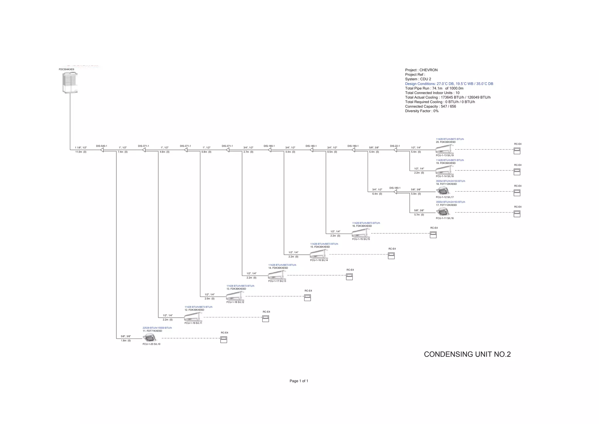 FDC504KXE6                                                                                                                                                                                                                                                                   Project : CHEVRON
                                                                                                                                                                                                                                                                             Project Ref :
                                                                                                                                                                                                                                                                             System : CDU 2
                                                                                                                                                                                                                                                                             Design Conditions: 27.0ÛC DB, 19.5ÛC WB / 35.0ÛC DB
                                                                                                                                                                                                                                                                             Total Pipe Run : 74.1m of 1000.0m
                                                                                                                                                                                                                                                                             Total Connected Indoor Units : 10
                                                                                                                                                                                                                                                                             Total Actual Cooling : 173645 BTU/h / 126049 BTU/h
                                                                                                                                                                                                                                                                             Total Required Cooling : 0 BTU/h / 0 BTU/h
                                                                                                                                                                                                                                                                             Connected Capacity : 547 / 656
                                                                                                                                                                                                                                                                             Diversity Factor : 0%




                                                                                                                                                                                                                                                                                                   11428 BTU/h/8873 BTU/h
                                                                                                                                                                                                                                                                                                   20. FDK36KXE6D
                                                                                                                                                                                                                                                                                                                                   RC-E4
                            DIS-540-1                  DIS-371-1                          DIS-371-1                          DIS-371-1                        DIS-180-1                        DIS-180-1                        DIS-180-1                         DIS-22-1
             1 1/8", 1/2"               1", 1/2"                           1", 1/2"                           1", 1/2"                       3/4", 1/2"                       3/4", 1/2"                       3/4", 1/2"                       5/8", 3/8"                      1/2", 1/4"
             11.0m (0)                  7.4m (0)                       4.6m (0)                           0.8m (0)                           2.7m (0)                         4.4m (0)                         0.5m (0)                         5.4m (0)                        5.4m (0)
                                                                                                                                                                                                                                                                                                   FCU-1-13 S/L19
                                                                                                                                                                                                                                                                                                   11428 BTU/h/8873 BTU/h
                                                                                                                                                                                                                                                                                                   19. FDK36KXE6D
                                                                                                                                                                                                                                                                                                                                   RC-E4
                                                                                                                                                                                                                                                                                   1/2", 1/4"
                                                                                                                                                                                                                                                                                   2.2m (0)
                                                                                                                                                                                                                                                                                                   FCU-1-14 S/L18
                                                                                                                                                                                                                                                                                                   35554 BTU/h/24193 BTU/h
                                                                                                                                                                                                                                                                                                   18. FDT112KXE6D
                                                                                                                                                                                                                                                                                                                                   RC-E4
                                                                                                                                                                                                                                                                 DIS-180-1
                                                                                                                                                                                                                                                    3/4", 1/2"                  5/8", 3/8"
                                                                                                                                                                                                                                                    6.4m (0)                    5.0m (0)
                                                                                                                                                                                                                                                                                                   FCU-1-12 S/L17
                                                                                                                                                                                                                                                                                                   35554 BTU/h/24193 BTU/h
                                                                                                                                                                                                                                                                                                   17. FDT112KXE6D
                                                                                                                                                                                                                                                                                                                                   RC-E4
                                                                                                                                                                                                                                                                                   5/8", 3/8"
                                                                                                                                                                                                                                                                                   5.7m (0)
                                                                                                                                                                                                                                                                                                   FCU-1-11 S/L16
                                                                                                                                                                                                                                   11428 BTU/h/8873 BTU/h
                                                                                                                                                                                                                                   16. FDK36KXE6D
                                                                                                                                                                                                                                                                                                RC-E4
                                                                                                                                                                                                                   1/2", 1/4"
                                                                                                                                                                                                                   2.2m (0)
                                                                                                                                                                                                                                   FCU-1-15 S/L15
                                                                                                                                                                                                  11428 BTU/h/8873 BTU/h
                                                                                                                                                                                                  15. FDK36KXE6D
                                                                                                                                                                                                                                                                 RC-E4
                                                                                                                                                                                  1/2", 1/4"
                                                                                                                                                                                  2.2m (0)
                                                                                                                                                                                                  FCU-1-16 S/L14
                                                                                                                                                                 11428 BTU/h/8873 BTU/h
                                                                                                                                                                 14. FDK36KXE6D
                                                                                                                                                                                                                                RC-E4
                                                                                                                                                 1/2", 1/4"
                                                                                                                                                 2.2m (0)
                                                                                                                                                                 FCU-1-17 S/L13
                                                                                                                                11428 BTU/h/8873 BTU/h
                                                                                                                                13. FDK36KXE6D
                                                                                                                                                                                               RC-E4
                                                                                                                1/2", 1/4"
                                                                                                                2.0m (0)
                                                                                                                                FCU-1-18 S/L12
                                                                                             11428 BTU/h/8873 BTU/h
                                                                                             12. FDK36KXE6D
                                                                                                                                                              RC-E4
                                                                             1/2", 1/4"
                                                                             2.2m (0)
                                                                                             FCU-1-19 S/L11
                                                          22539 BTU/h/15550 BTU/h
                                                          11. FDT71KXE6D
                                                                                                                             RC-E4
                                          5/8", 3/8"
                                          1.8m (0)
                                                          FCU-1-20 S/L10



                                                                                                                                                                                                                                                                                              CONDENSING UNIT NO.2


                                                                                                                                                                                   Page 1 of 1
 
