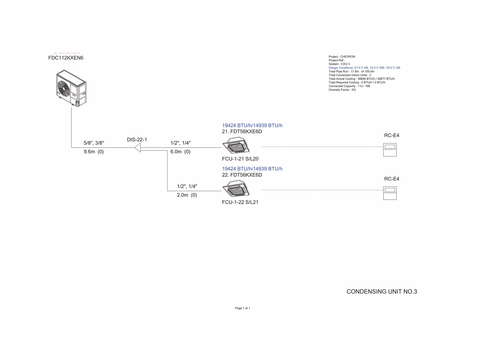 Project : CHEVRON
FDC112KXEN6                                                                     Project Ref :
                                                                                System : CDU 3
                                                                                Design Conditions: 27.0ÛC DB, 19.5ÛC WB / 35.0ÛC DB
                                                                                Total Pipe Run : 17.6m of 100.0m
                                                                                Total Connected Indoor Units : 2
                                                                                Total Actual Cooling : 38849 BTU/h / 29877 BTU/h
                                                                                Total Required Cooling : 0 BTU/h / 0 BTU/h
                                                                                Connected Capacity : 112 / 168
                                                                                Diversity Factor : 0%




                                                      19424 BTU/h/14939 BTU/h
                                                      21. FDT56KXE6D
                                                                                                                       RC-E4
                           DIS-22-1
              5/8", 3/8"              1/2", 1/4"
              9.6m (0)                6.0m (0)
                                                      FCU-1-21 S/L20
                                                      19424 BTU/h/14939 BTU/h
                                                      22. FDT56KXE6D
                                                                                                                       RC-E4
                                         1/2", 1/4"
                                         2.0m (0)
                                                      FCU-1-22 S/L21




                                                                                            CONDENSING UNIT NO.3

                                                          Page 1 of 1
 