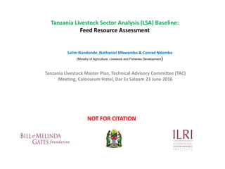 Tanzania Livestock Sector Analysis (LSA) Baseline:
Feed Resource Assessment
Tanzania Livestock Master Plan, Technical Advisory Committee (TAC)
Meeting, Colosseum Hotel, Dar Es Salaam 23 June 2016
Salim Nandonde, Nathaniel Mbwambo & Conrad Ndomba
(Ministry of Agriculture, Livestock and Fisheries Development)
NOT FOR CITATION
 