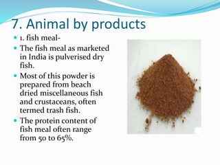 7. Animal by products
 1. fish meal-
 The fish meal as marketed
in India is pulverised dry
fish.
 Most of this powder is
prepared from beach
dried miscellaneous fish
and crustaceans, often
termed trash fish.
 The protein content of
fish meal often range
from 50 to 65%.
 