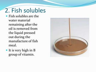 2. Fish solubles
 Fish solubles are the
water material
remaining after the
oil is removed from
the liquid pressed
out during the
manufacture of fish
meal.
 It is very high in B
group of vitamin.
 