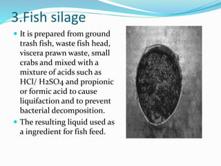 3.Fish silage
 It is prepared from ground
trash fish, waste fish head,
viscera prawn waste, small
crabs and mixed with a
mixture of acids such as
HCl/ H2SO4 and propionic
or formic acid to cause
liquifaction and to prevent
bacterial decomposition.
 The resulting liquid used as
a ingredient for fish feed.
 