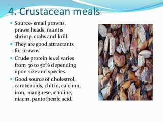 4. Crustacean meals
 Source- small prawns,
prawn heads, mantis
shrimp, crabs and krill.
 They are good attractants
for prawns.
 Crude protein level varies
from 30 to 50% depending
upon size and species.
 Good source of cholestrol,
carotenoids, chitin, calcium,
iron, mangnese, choline,
niacin, pantothenic acid.
 
