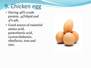 9. Chicken egg
 Having 46% crude
protein, 43%lipid and
4% ash.
 Good source of essential
amino acid,
pantothenic acid,
cyanocobalamin,
riboflavin, iron and
zinc.
 