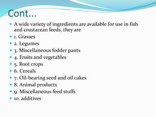 Cont...
 A wide variety of ingredients are available for use in fish
and crustacean feeds, they are
 1. Grasses
 2. Legumes
 3. Miscellaneous fodder pants
 4. Fruits and vegetables
 5. Root crops
 6. Cereals
 7. Oil-bearing seed and oil cakes
 8. Animal products
 9. Miscellaneous feed stuffs
 10. additives
 