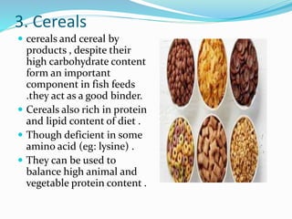 3. Cereals
 cereals and cereal by
products , despite their
high carbohydrate content
form an important
component in fish feeds
.they act as a good binder.
 Cereals also rich in protein
and lipid content of diet .
 Though deficient in some
amino acid (eg: lysine) .
 They can be used to
balance high animal and
vegetable protein content .
 