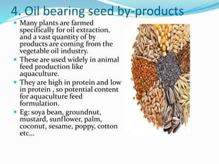 4. Oil bearing seed by-products
 Many plants are farmed
specifically for oil extraction,
and a vast quantity of by
products are coming from the
vegetable oil industry.
 These are used widely in animal
feed production like
aquaculture.
 They are high in protein and low
in protein , so potential content
for aquaculture feed
formulation.
 Eg: soya bean, groundnut,
mustard, sunflower, palm,
coconut, sesame, poppy, cotton
etc...
 