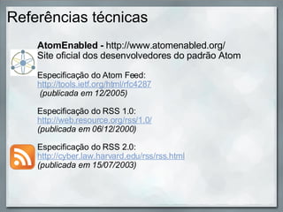 Referências técnicas AtomEnabled -  http://www.atomenabled.org/ Site oficial dos desenvolvedores do padrão Atom Especificação do Atom Feed:   http://tools.ietf.org/html/rfc4287   (publicada em 12/2005)   Especificação do RSS 1.0:  http://web.resource.org/rss/1.0/   (publicada em 06 / 12 / 2000)   Especificação do RSS 2.0: http://cyber.law.harvard.edu/rss/rss.html (publicada em 15/07/2003)   