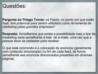 Questões: Pergunta do Thiago Torres :  os Feeds, no ponto em que estão hoje, tem potencial para serem utilizados como ferramenta de marketing pelas grandes empresas?  Resposta:  Acreditamos que existe a possibilidade mas o tipo de marketing seria semelhante à lista  de e-mails, uma vez que a pessoa deve se cadastrar para receber.    O que está ocorrendo é a colocação de anúncios (geralmente com conteúdo direcionado) no fim de cada feed, de forma semelhante aos anúncios direcionados presentes em diversas páginas. 