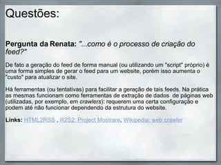 Questões: Pergunta da Renata:   "...como é o processo de criação do feed?"   De fato a geração do feed de forma manual (ou utilizando um "script" próprio) é uma forma simples de gerar o feed para um website, porém isso aumenta o "custo" para atualizar o site.  Há ferramentas (ou tentativas) para facilitar a geração de tais feeds. Na prática as mesmas funcionam como ferramentas de extração de dados  de páginas web (utilizadas, por exemplo, em  crawlers ): requerem uma certa configuração e podem até não funcionar dependendo da estrutura do website. Links:  HTML2RSS  ,  R2S2: Project Mostrare ,  Wikipedia: web crawler 
