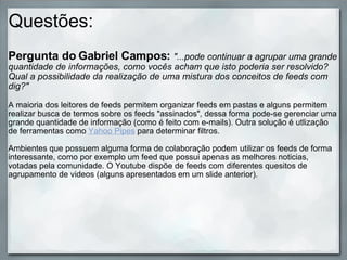 Questões: Pergunta do Gabriel Campos:   "...pode continuar a agrupar uma grande quantidade de informações, como vocês acham que isto poderia ser resolvido? Qual a possibilidade da realização de uma mistura dos conceitos de feeds com dig?"   A maioria dos leitores de feeds permitem organizar feeds em pastas e alguns permitem realizar busca de termos sobre os feeds "assinados" ,  dessa   forma pode-se gerenciar uma grande quantidade de informação (como é feito com e-mails). Outra solução é utlização de ferramentas como  Yahoo Pipes  para determinar filtros. Ambientes que possuem alguma forma de colaboração podem utilizar os feeds de forma interessante, como por exemplo um feed que possui apenas as melhores noticias, votadas pela comunidade. O Youtube dispõe de feeds com diferentes quesitos de agrupamento de videos (alguns apresentados em um slide anterior). 