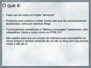 O que é: Feed vem do verbo em inglês "alimentar"    Protocolo para publicar e editar fontes web que são periodicamente atualizadas, como por exemplo Blogs   Funcionamento semelhante a "Markup Languages" tradicionais, com cabeçalhos, títulos e corpo como no HTML 4.0    São usados para que um usuário de internet possa acompanhar os novos artigos e demais conteúdo de um site ou blog sem que precise visitar o site em si  