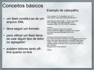 Conceitos básicos um feed constitui-se de um arquivo XML   deve seguir um formato   para utilizar um feed deve-se usar algum tipo de leitor ou agregador   existem leitores tanto off-line quanto on-line  Exemplo de cabeçalho:   <?xml version="1.0" encoding="utf—8"?> <feed xmlns="http://www.w3.org/2005/Atom"> <title>Genova Home Page — News Feed</title> <link href=http://www.genovaengine.com/> <updated>2006—01—05 3:05:47</updated>  <author> <name>Roberson Carlos Fox</name> <email>robersonfox@genovaengine.com</email> <uri>http://www.genovaengine.com</uri> </author> <id>http://wwww.genovaengine.com</id> <icon>http://www.genovaengine.com/img/genova.ico</icon> <logo>http://www.genovaengine.com/img/G3.jpg</logo> <rights> © 2002—2006 Roberson Carlos Fox </rights> <subtitle>Esteja atualizado com o que há de melhor na web</subtitle> <category term=Informática/> ......... </feed> 