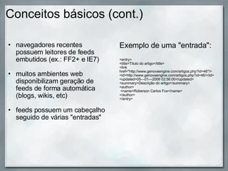 Conceitos básicos (cont.) navegadores recentes possuem leitores de feeds embutidos (ex.: FF2+ e IE7) muitos ambientes web disponibilizam geração de feeds de forma automática (blogs, wikis, etc) feeds possuem um cabeçalho seguido de várias "entradas" Exemplo de uma "entrada":   <entry> <title>Título do artigo</title> <link href="http://www.genovaengine.com/artigos.php?id=46"/> <id>http://www.genovaengine.com/artigos.php?id=46/</id> <updated>05—01—2006 02:56:00</updated> <summary>Descrição do artigo</summary> <author>  <name>Roberson Carlos Fox</name> </author> </entry> 