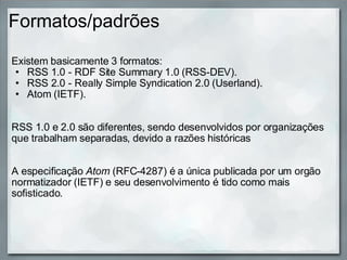 Formatos/padrões Existem basicamente 3 formatos: RSS 1.0 - RDF Site Summary 1.0 (RSS-DEV). RSS 2.0 - Really Simple Syndication 2.0 (Userland). Atom (IETF).     RSS 1.0 e 2.0 são diferentes, sendo desenvolvidos por organizações que trabalham separadas, devido a razões históricas      A especificação  Atom  (RFC-4287) é a única publicada por um orgão normatizador (IETF) e seu desenvolvimento é tido como mais sofisticado.  