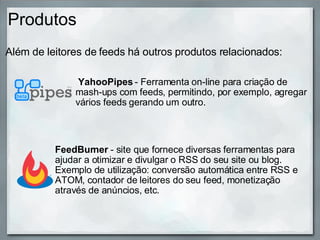 Produtos Além de leitores de feeds há outros produtos relacionados:                        FeedBurner  - site que fornece diversas ferramentas para ajudar a otimizar e divulgar o RSS do seu site ou blog. Exemplo de utilização: conversão automática entre RSS e ATOM, contador de leitores do seu feed, monetização através de anúncios, etc.   YahooPipes  - Ferramenta on-line para criação de mash-ups com feeds, permitindo, por exemplo, agregar vários feeds gerando um outro. 
