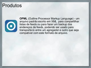 Produtos OPML  (Outline Processor Markup Language) - um arquivo padrão escrito em XML  para compartilhar listas de feeds ou para fazer um backup dos endereços de feeds, podendo ser usado para transportá-lo entre um agregador e outro que seja compatível com este formato de arquivo. 