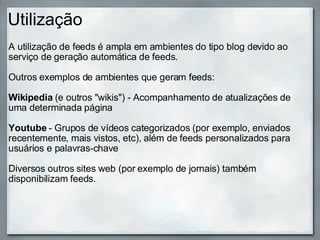 Utilização A utilização de feeds é ampla em ambientes do tipo blog devido ao serviço de geração automática de feeds. Outros exemplos de ambientes que geram feeds:   Wikipedia  (e outros "wikis") - Acompanhamento de atualizações de uma determinada página   Youtube  - Grupos de vídeos categorizados (por exemplo, enviados recentemente, mais vistos, etc), além de feeds personalizados para usuários e palavras-chave Diversos outros sites web (por exemplo de jornais) também disponibilizam feeds. 