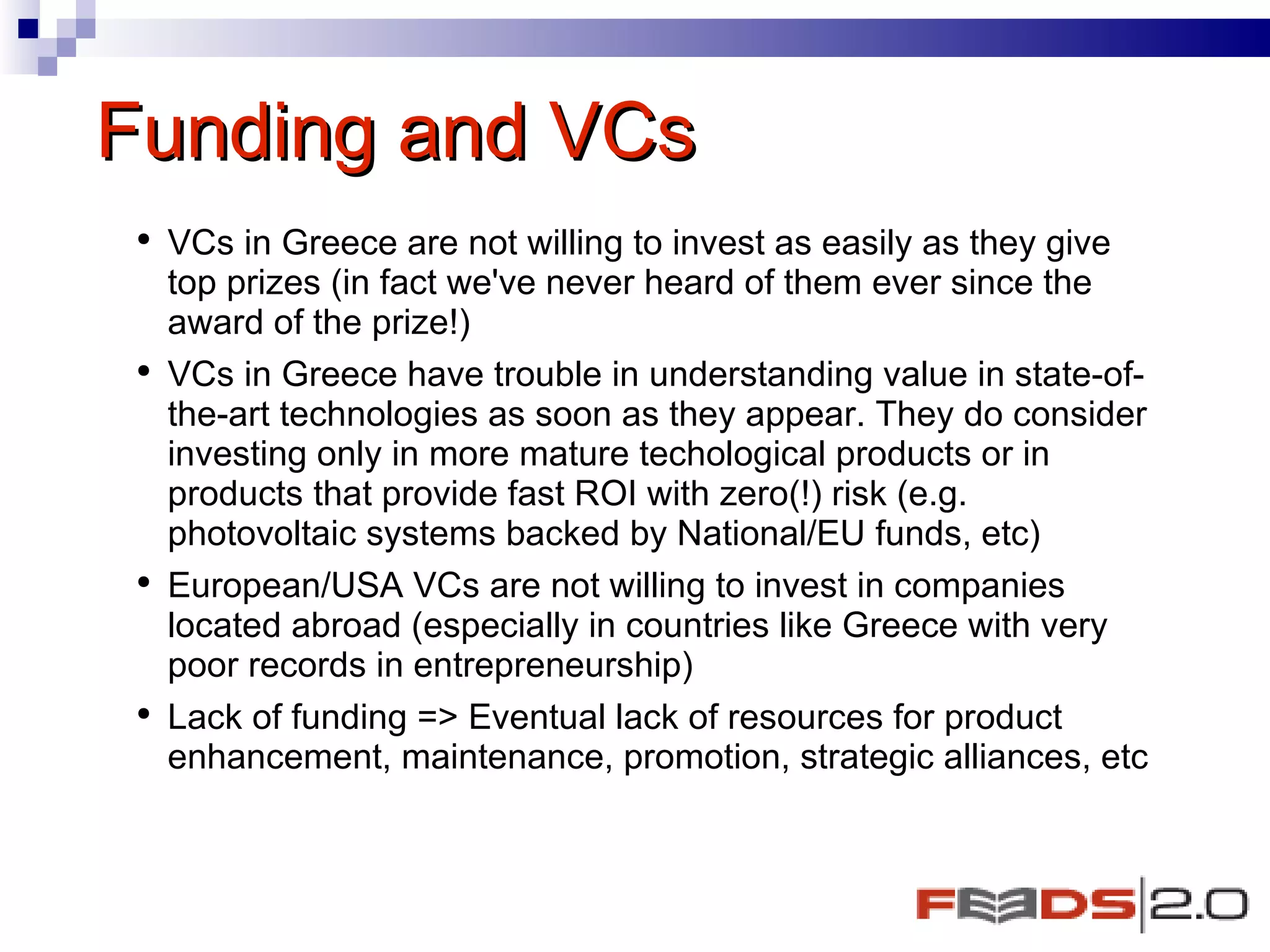 Funding and VCs  VCs in Greece are not willing to invest as easily as they give top prizes (in fact we've never heard of them ever since the award of the prize!)  VCs in Greece have trouble in understanding value in state-of-the-art technologies as soon as they appear. They do consider investing only in more mature techological products or in products that provide fast ROI with zero(!) risk (e.g. photovoltaic systems backed by National/EU funds, etc)  European/USA VCs are not willing to invest in companies located abroad (especially in countries like Greece with very poor records in entrepreneurship) Lack of funding => Eventual lack of resources for product enhancement, maintenance, promotion, strategic alliances, etc  