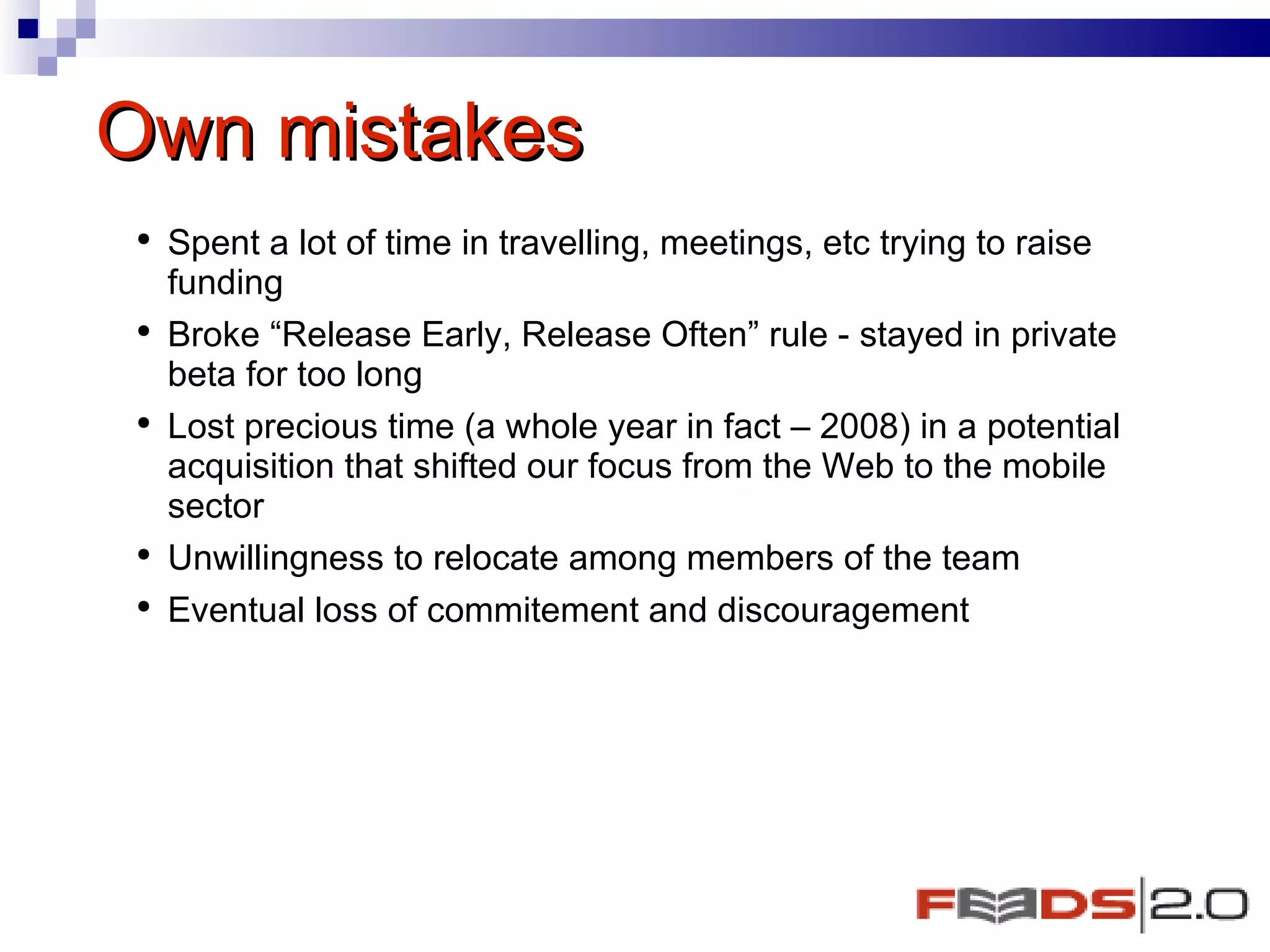 Own mistakes  Spent a lot of time in travelling, meetings, etc trying to raise funding Broke “Release Early, Release Often” rule - stayed in private beta for too long Lost precious time (a whole year in fact – 2008) in a potential acquisition that shifted our focus from the Web to the mobile sector  Unwillingness to relocate among members of the team  Eventual loss of commitement and discouragement  