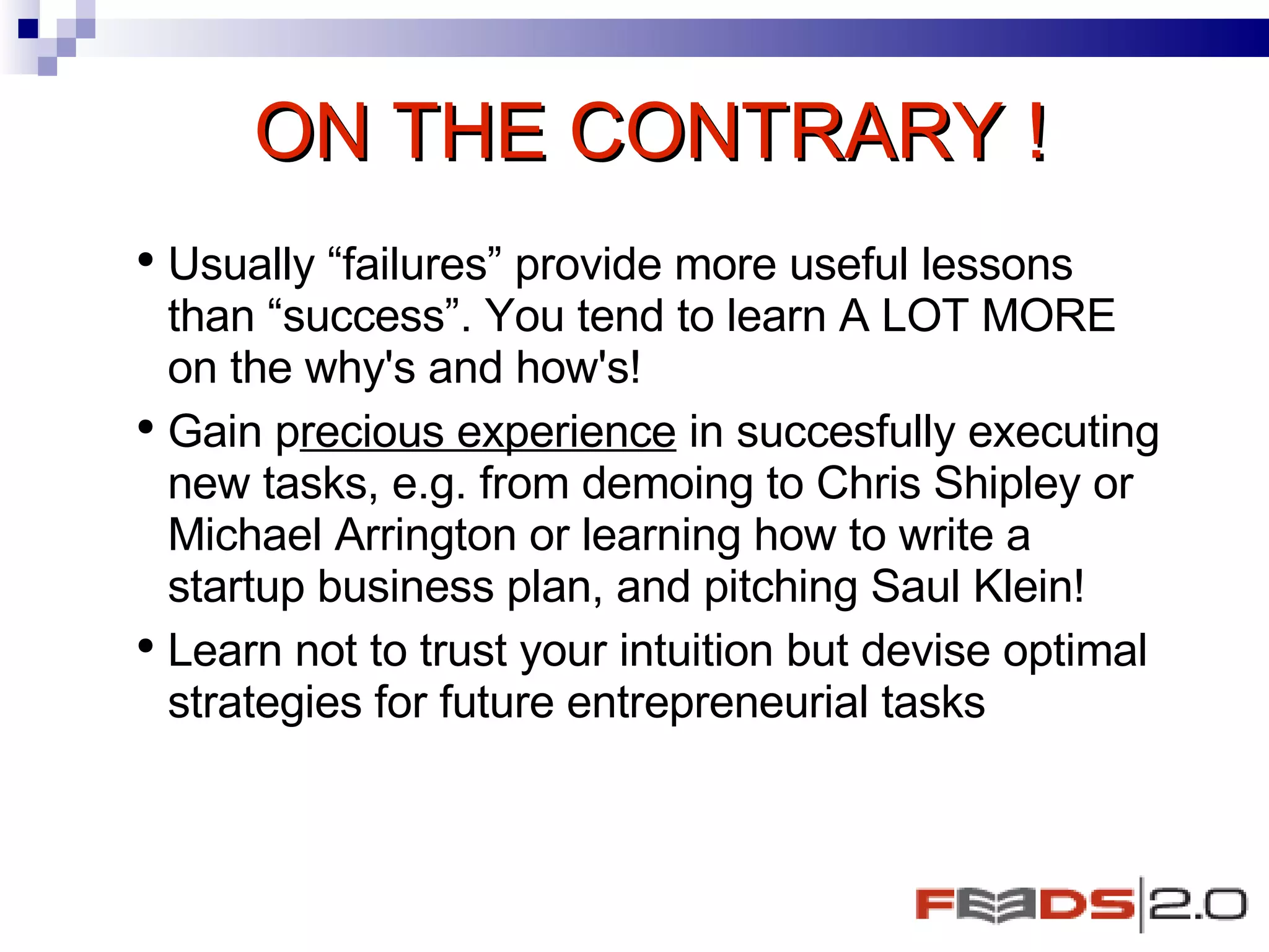 ON THE CONTRARY ! Usually “failures” provide more useful lessons than “success”. You tend to learn A LOT MORE on the why's and how's! Gain p recious experience  in succesfully executing new tasks, e.g. from demoing to Chris Shipley or Michael Arrington or learning how to write a startup business plan, and pitching Saul Klein!  Learn not to trust your intuition but devise optimal strategies for future entrepreneurial tasks  