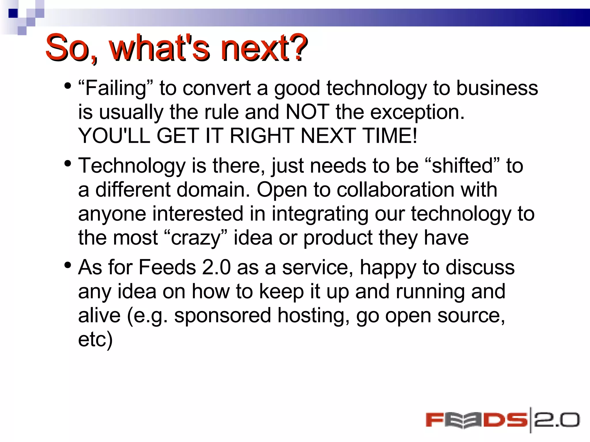 So, what's next? “ Failing” to convert a good technology to business is usually the rule and NOT the exception. YOU'LL GET IT RIGHT NEXT TIME! Technology is there, just needs to be “shifted” to a different domain. Open to collaboration with anyone interested in integrating our technology to the most “crazy” idea or product they have  As for Feeds 2.0 as a service, happy to discuss any idea on how to keep it up and running and alive (e.g. sponsored hosting, go open source, etc)  