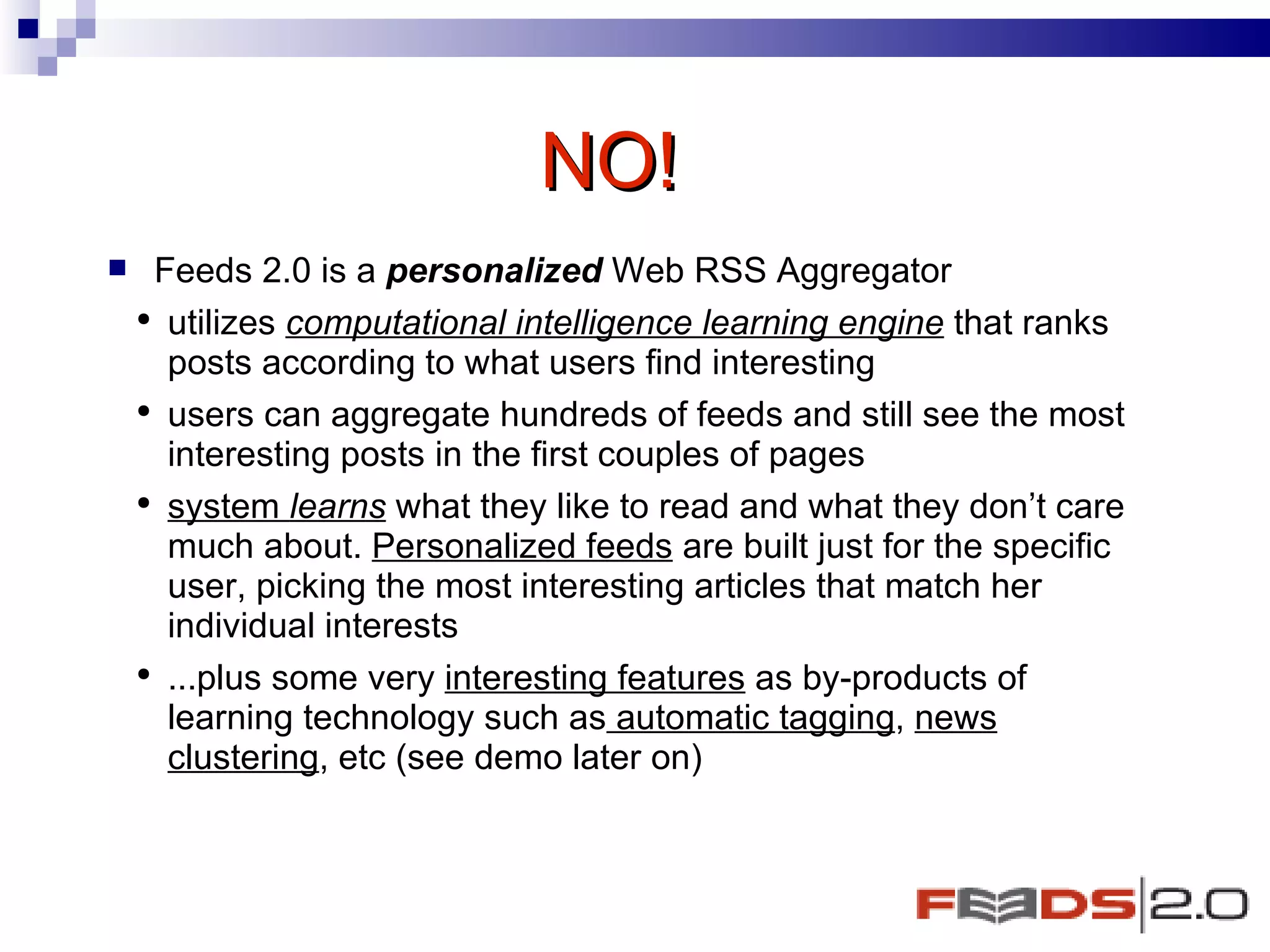 NO! Feeds 2.0 is a  personalized  Web RSS Aggregator utilizes  computational intelligence learning engine  that ranks posts according to what users find interesting users can aggregate hundreds of feeds and still see the most interesting posts in the first couples of pages system  learns  what they like to read and what they don’t care much about.  Personalized feeds  are built just for the specific user, picking the most interesting articles that match her individual interests ...plus some very  interesting features  as by-products of learning technology such as  automatic tagging ,  news clustering , etc (see demo later on)  
