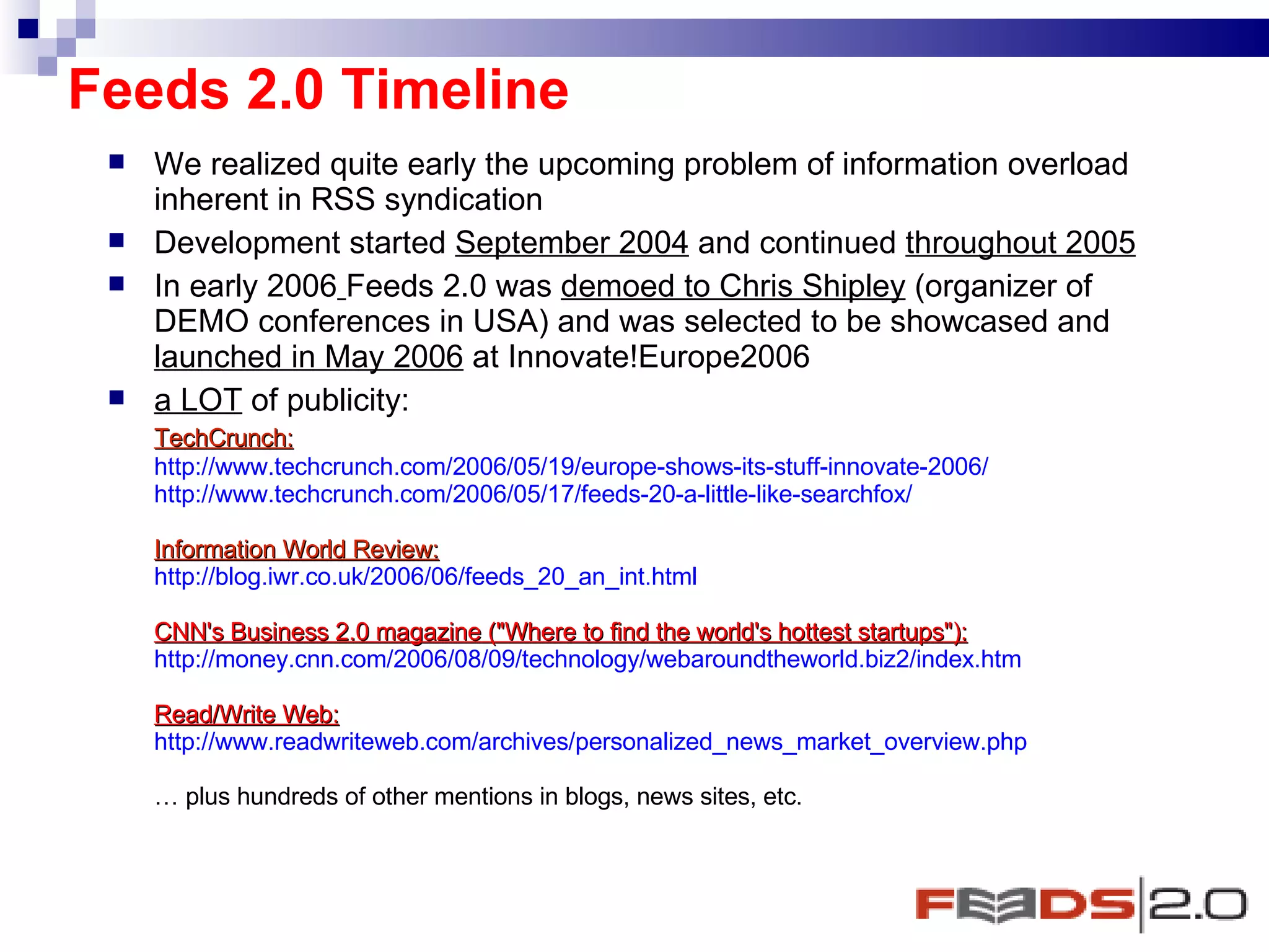 Feeds 2.0 Timeline We realized quite early the upcoming problem of information overload inherent in RSS syndication  Development started  September 2004  and continued  throughout 2005   In early 2006   Feeds 2.0 was  demoed to Chris Shipley  (organizer of DEMO conferences in USA) and was selected to be showcased and  launched in May 2006  at Innovate!Europe2006  a LOT  of publicity: TechCrunch: http://www.techcrunch.com/2006/05/19/europe-shows-its-stuff-innovate-2006/ http://www.techcrunch.com/2006/05/17/feeds-20-a-little-like-searchfox/ Information World Review: http://blog.iwr.co.uk/2006/06/feeds_20_an_int.html CNN's Business 2.0 magazine ("Where to find the world's hottest startups"): http://money.cnn.com/2006/08/09/technology/webaroundtheworld.biz2/index.htm Read/Write Web: http://www.readwriteweb.com/archives/personalized_news_market_overview.php …  plus hundreds of other mentions in blogs, news sites, etc. 