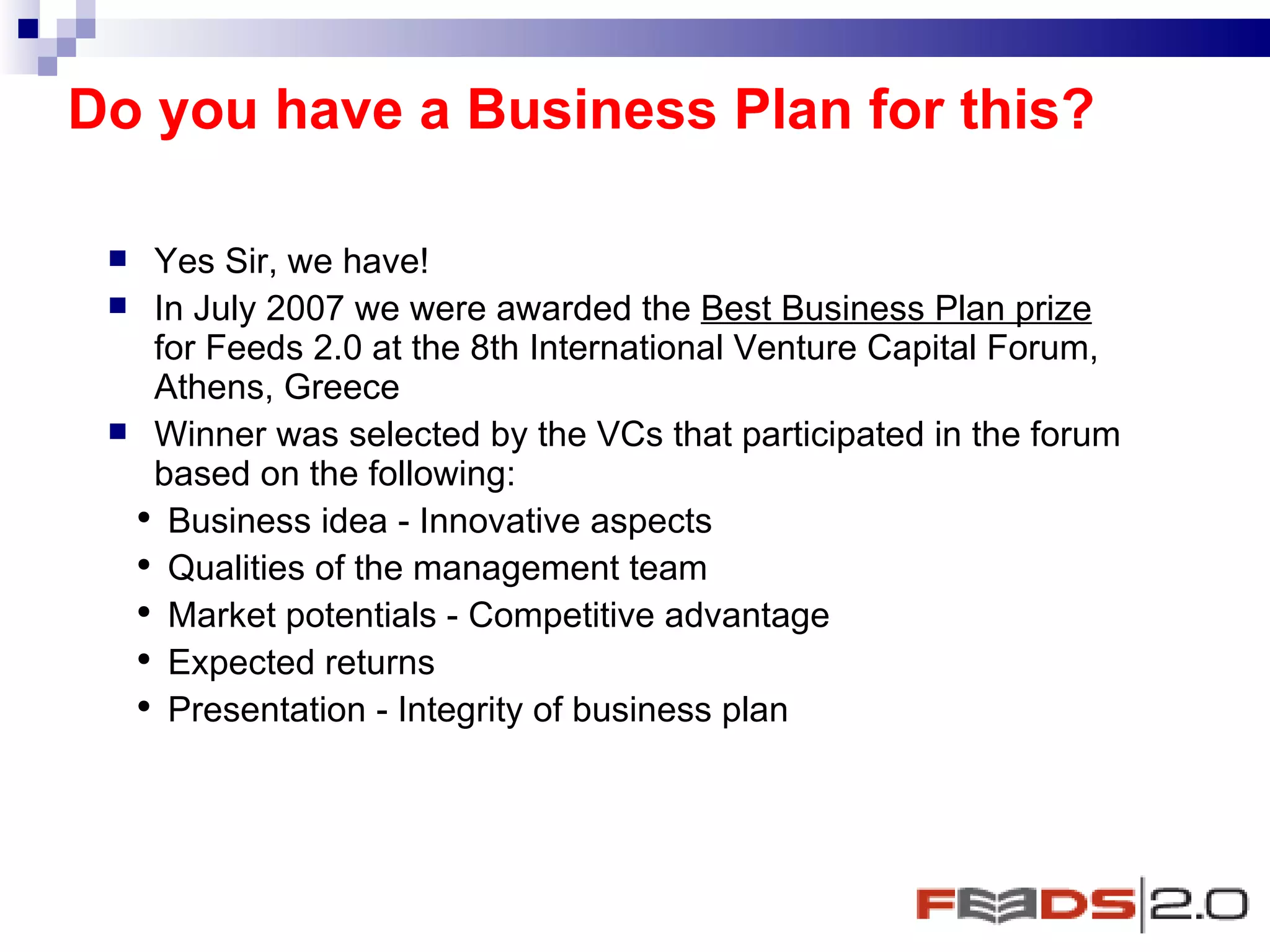 Do you have a Business Plan for this? Yes Sir, we have!  In July 2007 we were awarded the  Best Business Plan prize  for Feeds 2.0 at the 8th International Venture Capital Forum, Athens, Greece Winner was selected by the VCs that participated in the forum based on the following: Business idea - Innovative aspects Qualities of the management team Market potentials - Competitive advantage Expected returns Presentation - Integrity of business plan 