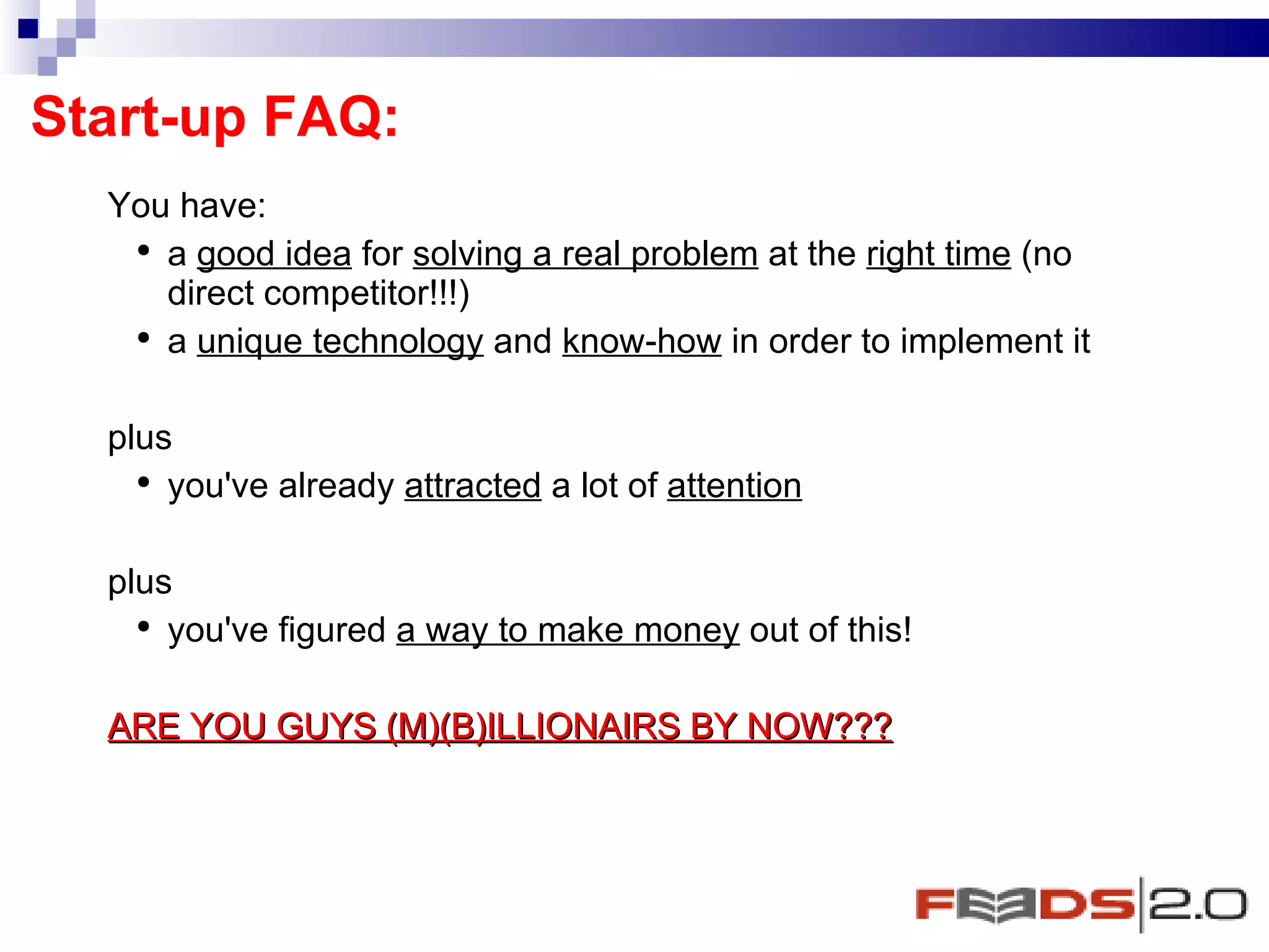 Start-up FAQ: You have:  a  good idea  for  solving a real problem  at the  right time  (no direct competitor!!!) a  unique technology  and  know-how  in order to implement it  plus you've already  attracted  a lot of  attention   plus  you've figured  a way to make money  out of this!  ARE YOU GUYS (M)(B)ILLIONAIRS BY NOW??? 