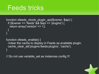Feeds tricks
    function ofeeds_ctools_plugin_api($owner, $api) {
      if ($owner == 'feeds' && $api == 'plugins') {
        return array('version' => 1);
      }
    }

    function ofeeds_enable() {
      //clear the cache to display in Feeds as available plugin.
      cache_clear_all('plugins:feeds:plugins', 'cache');
    }

    // Do not use variable_set as instances config !!!



                                       
 